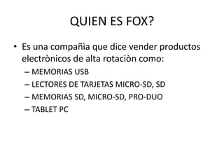 QUIEN ES FOX?
• Es una compañìa que dice vender productos
electrònicos de alta rotaciòn como:
– MEMORIAS USB
– LECTORES DE TARJETAS MICRO-SD, SD
– MEMORIAS SD, MICRO-SD, PRO-DUO
– TABLET PC
 