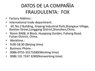 CONTACTOS EN PÀGINA WEB:
nunca responden una vez se ha
efectuado el pago
• Contact Person : Ms. Bella Chen
Job Title : Sales Manager
• Business Phone : 0086 131 7247 3280
Msn : bella-foxusb@hotmail.com
Skype : bellarchen
• Yahoo Messenger : bellarchen@yahoo.com
Email : bella@foxusb.com
-----------------------------------------------------------------------------------------------------------------------------------------------------------
Contact Person : Ms. Lala Wu
Job Title : Customer serivce
Business Phone : 0086-0755-33173280
Msn : lala-foxusb@hotmail.com
Skype : lalawuu
Email : lala@foxusb.com
-----------------------------------------------------------------------------------------------------------------------------------------------------------
Contact Person : Ms. Daisy King
Job Title : Customer serivce
Business Phone : 0086-0755-33173280
Msn : daisy-foxusb@hotmail.com
• Skype : daisykingg
Email : daisy@foxusb.com
-----------------------------------------------------------------------------------------------------------------------------------------------------------
Contact Person : Mr. Wilson Lee
Job Title : Technical Support
Business Phone : 0086-0755-33173280
Msn : wilson-foxusb@hotmail.com
Skype : wilsonleene
Email : wilson@foxusb.com
• Contact Details
• Shen Zhen Fox Electronic Technology Co., Ltd
• Tel: 0086-0755-33173280
• Fax: 0086-0755-33173280
• Moblie: 0086 131 7247 3280
• Contact Person: Ms. Bella Chen
 
