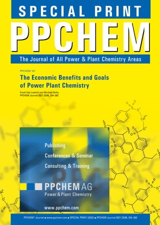 PPCHEM JOURNAL ▪ SPECIAL PRINT (2022)
PPCHEM SPECIAL PRINT
PPCHEM® Journal ▪ www.ppchem.com ▪ SPECIAL PRINT (2022) ▪ PPCHEM Journal 2021 23/06, 254–263
The Journal of All Power & Plant Chemistry Areas
S P E C I A L P R I N T
PPCHEM 101
The Economic Benefits and Goals
of Power Plant Chemistry
Frank Udo Leidich and Michael Rziha
PPCHEM Journal 2021 23/06, 254–263
Publishing
Conferences & Seminar
Consulting & Training
www.ppchem.com
 