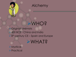 Alchemy WHO? Original chemists 400 BCE - China and India 8 th  century CE – Spain and Europe WHAT? Mystical Practical 
