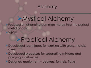 Alchemy  Mystical Alchemy Focused on changing common metals into the perfect metal of gold WHY? Practical Alchemy Developed techniques for working with glass, metals, dyes Developed processes for separating mixtures and purifying substances Designed equipment – beakers, funnels, flasks 