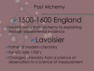 Past Alchemy 1500-1600 England Moved away from alchemy to explaining through experimental evidence Lavoisier Father of modern chemistry French, late 1700’s Changed chemistry from a science of observation to a science of measurement 