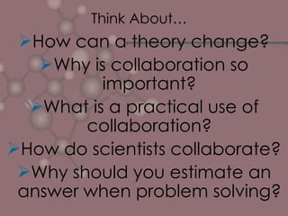 Think About… How can a theory change? Why is collaboration so important? What is a practical use of collaboration? How do scientists collaborate? Why should you estimate an answer when problem solving? 