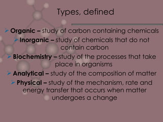 Types, defined Organic –  study of carbon containing chemicals Inorganic –  study of chemicals that do not contain carbon Biochemistry –  study of the processes that take place in organisms  Analytical –  study of the composition of matter Physical –  study of the mechanism, rate and energy transfer that occurs when matter undergoes a change 