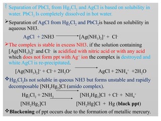  Separation of PbCl2 from Hg2Cl2 and AgCl is based on solubility in
water. PbCl2 Is completely dissolved in hot water.
Separation of AgCl from Hg2Cl2 and PbCl2is based on solubility in
aqueous NH3.
AgCl + 2NH3 [Ag(NH3)2]+
+ Cl-
The complex is stable in excess NH3. if the solution containing
[Ag(NH3)2]+
and Cl-
is acidified with nitric acid or with any acid
which does not form ppt with Ag+
ion the complex is destroyed and
white AgCl is re-precipitated.
[Ag(NH3)2]+
+ Cl-
+ 2H3O+
AgCl + 2NH4
+
+2H2O
Hg2Cl2Is not soluble in queous NH3 but forms unstable and rapidly
decomposable [NH2Hg2]Cl (amido complex).
Hg2Cl2 + 2NH3 [NH2Hg2]Cl + Cl-
+ NH4
+
[NH2Hg2]Cl [NH2Hg]Cl + Hg (black ppt)
Blackening of ppt occurs due to the formation of metallic mercury.
 
