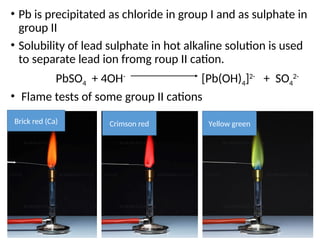 • Pb is precipitated as chloride in group I and as sulphate in
group II
• Solubility of lead sulphate in hot alkaline solution is used
to separate lead ion fromg roup II cation.
PbSO4 + 4OH-
[Pb(OH)4]2-
+ SO4
2-
• Flame tests of some group II cations
Brick red (Ca) Crimson red Yellow green
 