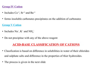 Group IV Cation
• Includes Ca+2
, Sr+2
and Ba+2
• forms insoluble carbonates precipitates on the addition of carbonates
Group V Cation
• Includes Na+
, K+
and NH4
+
• Do not precipitae with any of the above reagent
ACID-BASE CLASSIFICATION OF CATIONS
• Classfication is based on difference in solubilities in water of their chlorides
and sulphate salts and difference in the properties of thier hydroxides.
• The process is given in the next slide
 