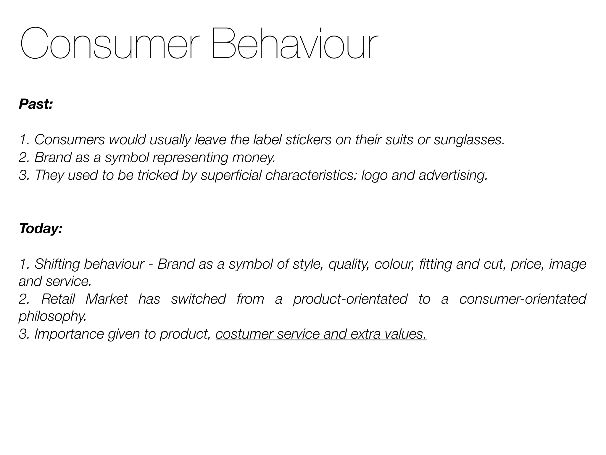 Consumer Behaviour
Past:

1. Consumers would usually leave the label stickers on their suits or sunglasses.
2. Brand as a symbol representing money.
3. They used to be tricked by superﬁcial characteristics: logo and advertising.


Today:

1. Shifting behaviour - Brand as a symbol of style, quality, colour, ﬁtting and cut, price, image
and service.
2. Retail Market has switched from a product-orientated to a consumer-orientated
philosophy.
3. Importance given to product, costumer service and extra values.
 