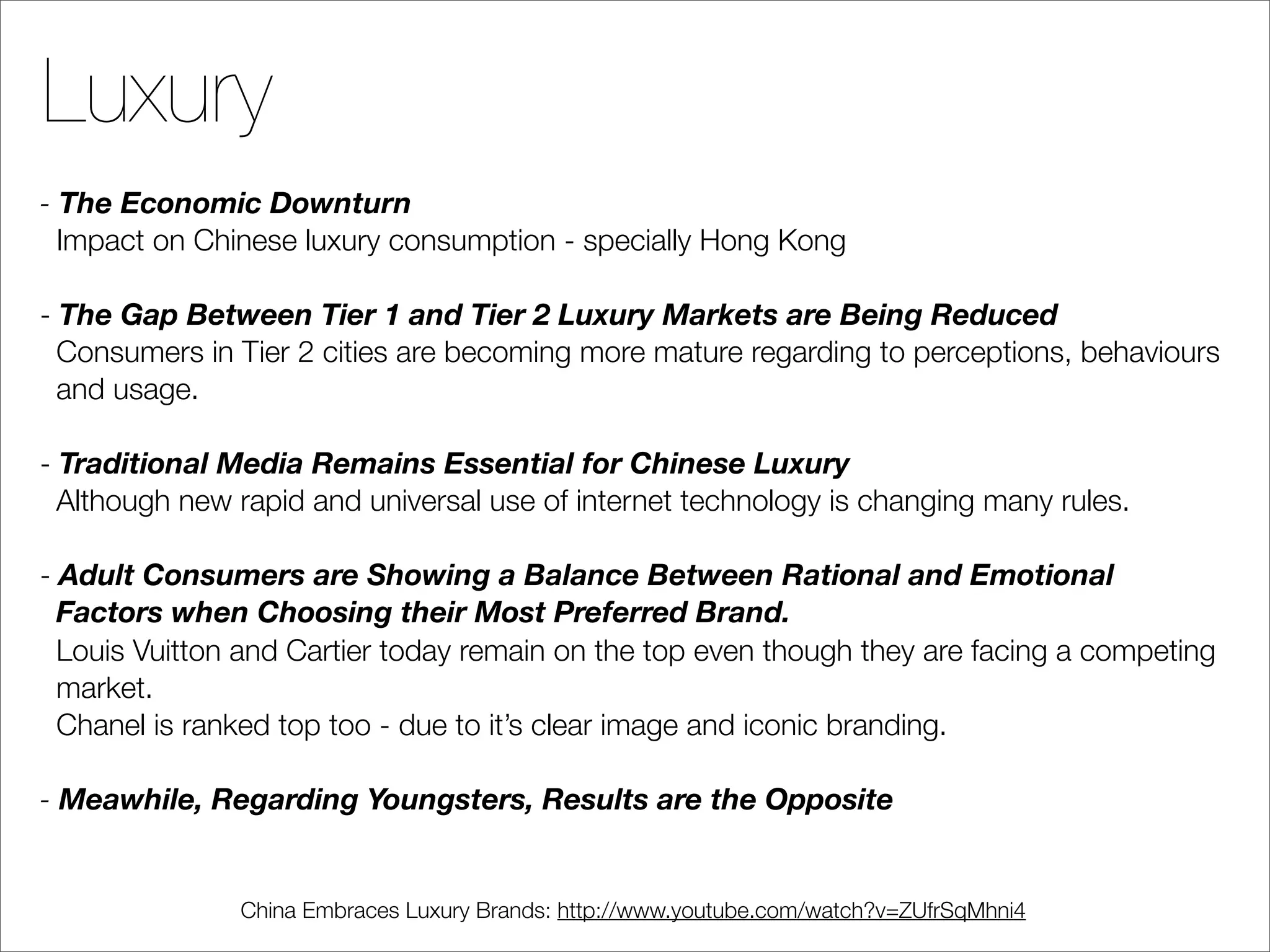 Luxury
- The Economic Downturn
  Impact on Chinese luxury consumption - specially Hong Kong

- The Gap Between Tier 1 and Tier 2 Luxury Markets are Being Reduced
  Consumers in Tier 2 cities are becoming more mature regarding to perceptions, behaviours
  and usage.

- Traditional Media Remains Essential for Chinese Luxury
  Although new rapid and universal use of internet technology is changing many rules.

- Adult Consumers are Showing a Balance Between Rational and Emotional
  Factors when Choosing their Most Preferred Brand.
  Louis Vuitton and Cartier today remain on the top even though they are facing a competing
  market.
  Chanel is ranked top too - due to it’s clear image and iconic branding.

- Meawhile, Regarding Youngsters, Results are the Opposite


               China Embraces Luxury Brands: http://www.youtube.com/watch?v=ZUfrSqMhni4
 