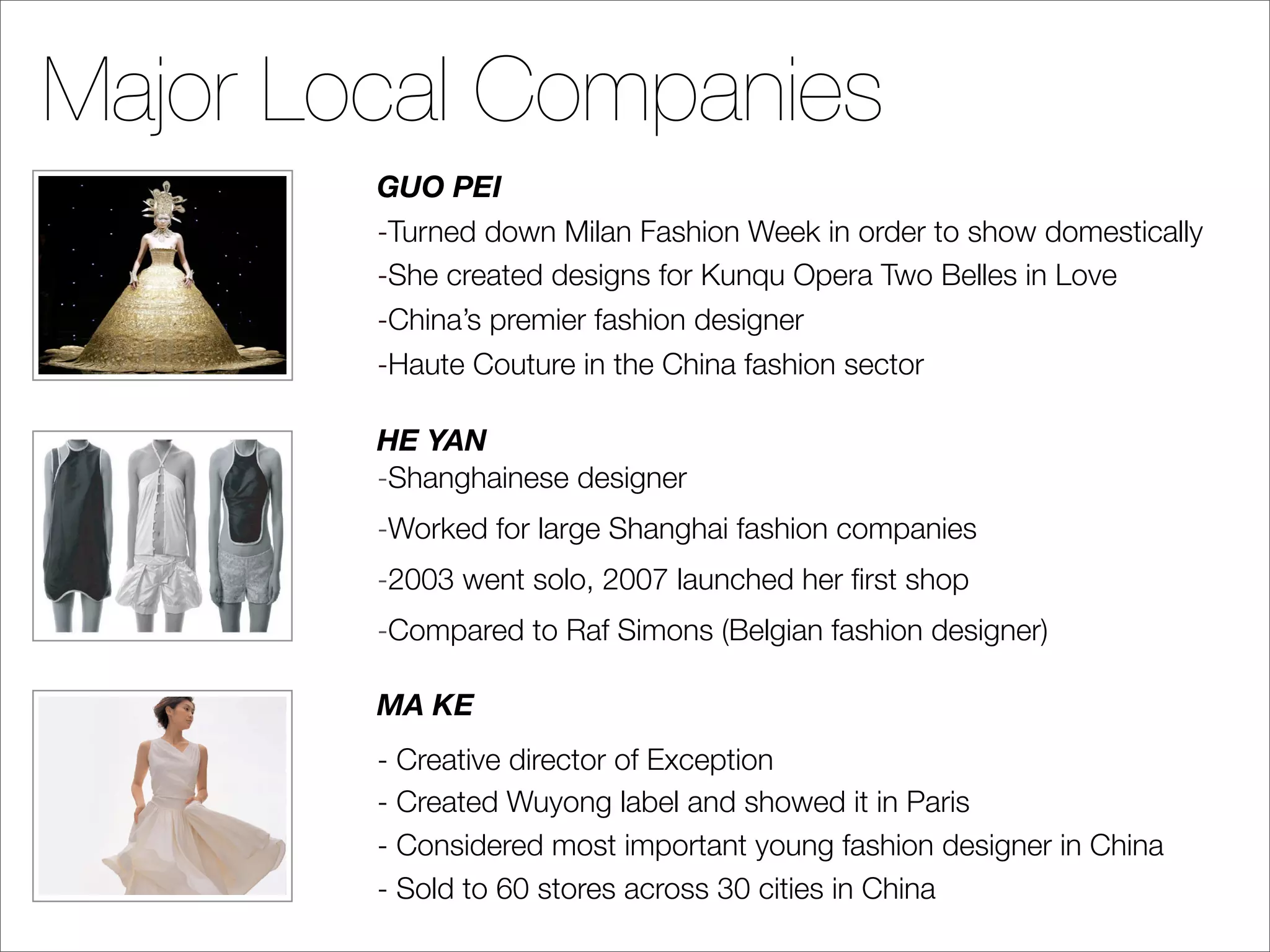 Major Local Companies
        GUO PEI
        -Turned down Milan Fashion Week in order to show domestically
        -She created designs for Kunqu Opera Two Belles in Love
        -China’s premier fashion designer
        -Haute Couture in the China fashion sector

        HE YAN
        -Shanghainese designer
        -Worked for large Shanghai fashion companies
        -2003 went solo, 2007 launched her ﬁrst shop
        -Compared to Raf Simons (Belgian fashion designer)

        MA KE
        - Creative director of Exception
        - Created Wuyong label and showed it in Paris
        - Considered most important young fashion designer in China
        - Sold to 60 stores across 30 cities in China
 