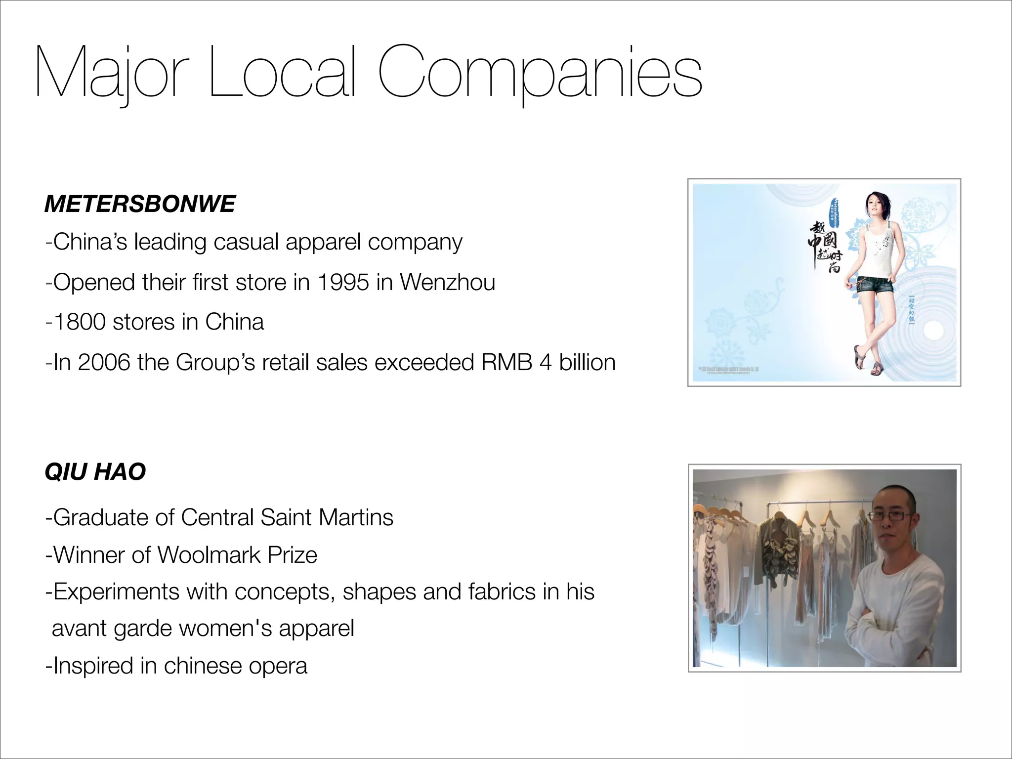 Major Local Companies
METERSBONWE
-China’s leading casual apparel company
-Opened their ﬁrst store in 1995 in Wenzhou
-1800 stores in China
-In 2006 the Group’s retail sales exceeded RMB 4 billion



QIU HAO
-Graduate of Central Saint Martins
-Winner of Woolmark Prize
-Experiments with concepts, shapes and fabrics in his
avant garde women's apparel
-Inspired in chinese opera
 