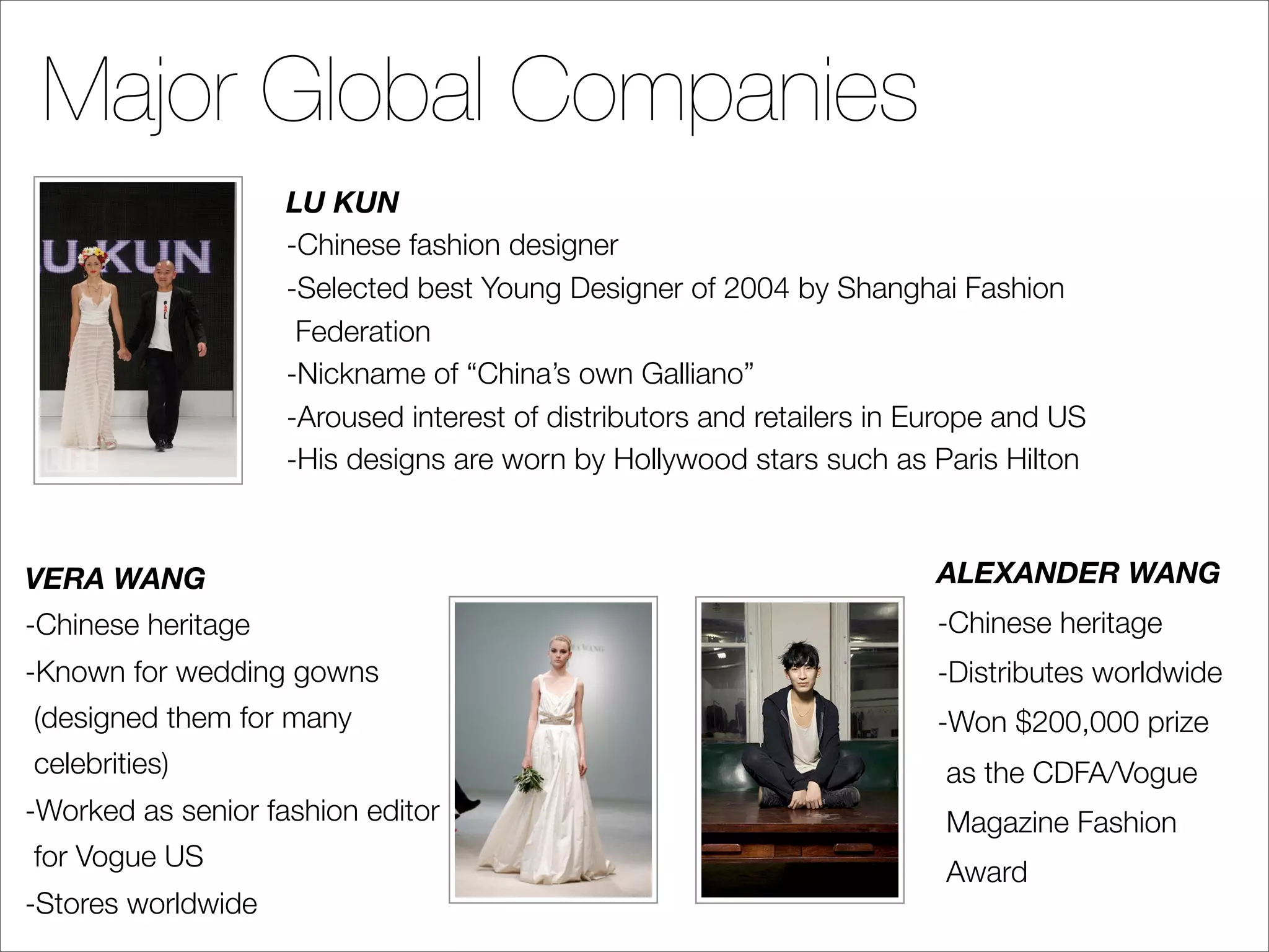 Major Global Companies
                    LU KUN
                    -Chinese fashion designer
                    -Selected best Young Designer of 2004 by Shanghai Fashion
                     Federation
                    -Nickname of “China’s own Galliano”
                    -Aroused interest of distributors and retailers in Europe and US
                    -His designs are worn by Hollywood stars such as Paris Hilton



VERA WANG                                                               ALEXANDER WANG
-Chinese heritage                                                       -Chinese heritage
-Known for wedding gowns                                                -Distributes worldwide
(designed them for many                                                 -Won $200,000 prize
celebrities)                                                            as the CDFA/Vogue
-Worked as senior fashion editor                                        Magazine Fashion
for Vogue US
                                                                        Award
-Stores worldwide
 