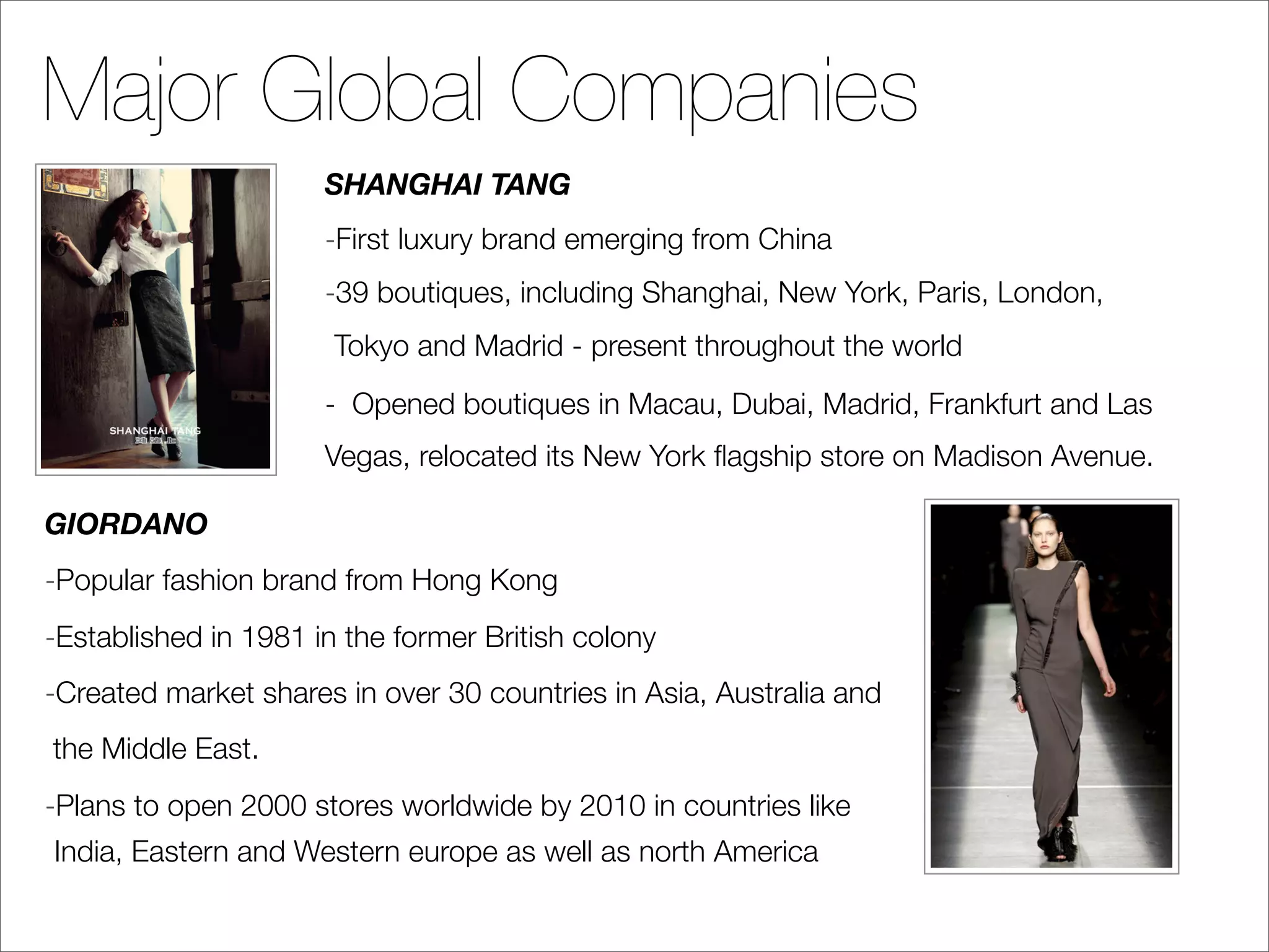 Major Global Companies
                      SHANGHAI TANG
                      -First luxury brand emerging from China
                      -39 boutiques, including Shanghai, New York, Paris, London,
                       Tokyo and Madrid - present throughout the world
                      - Opened boutiques in Macau, Dubai, Madrid, Frankfurt and Las
                      Vegas, relocated its New York ﬂagship store on Madison Avenue.

GIORDANO
-Popular fashion brand from Hong Kong
-Established in 1981 in the former British colony
-Created market shares in over 30 countries in Asia, Australia and
the Middle East.
-Plans to open 2000 stores worldwide by 2010 in countries like
India, Eastern and Western europe as well as north America
 