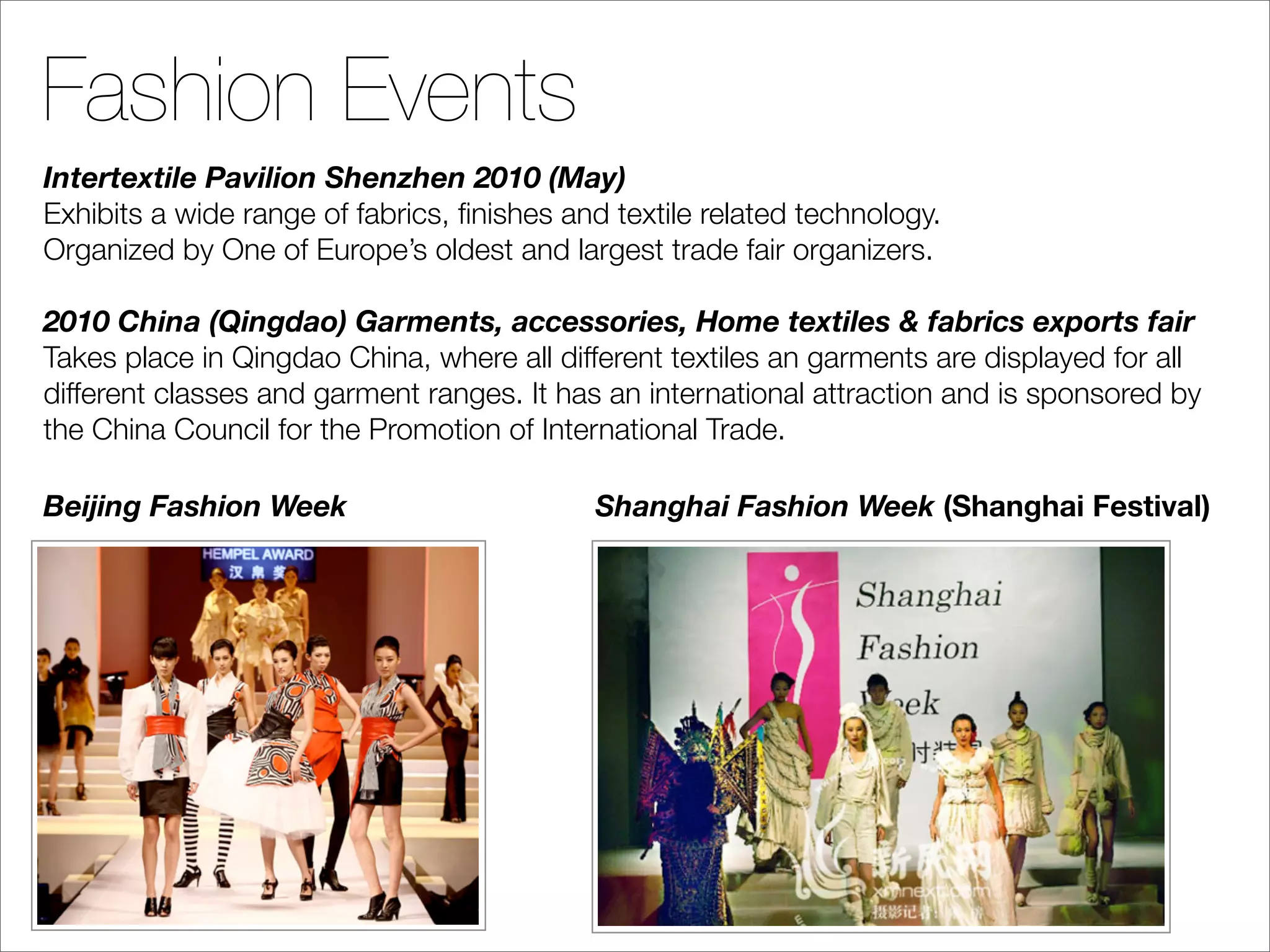 Fashion Events
Intertextile Pavilion Shenzhen 2010 (May)
Exhibits a wide range of fabrics, ﬁnishes and textile related technology.
Organized by One of Europe’s oldest and largest trade fair organizers.

2010 China (Qingdao) Garments, accessories, Home textiles & fabrics exports fair
Takes place in Qingdao China, where all different textiles an garments are displayed for all
different classes and garment ranges. It has an international attraction and is sponsored by
the China Council for the Promotion of International Trade.

Beijing Fashion Week                        Shanghai Fashion Week (Shanghai Festival)
 