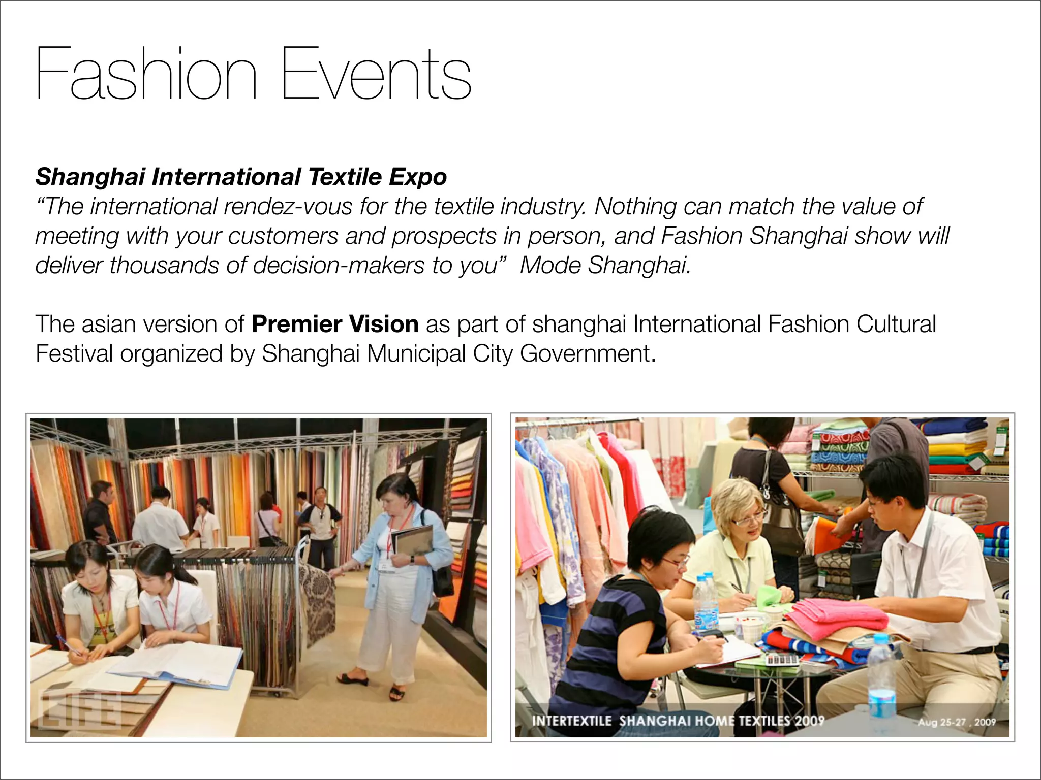Fashion Events
Shanghai International Textile Expo
“The international rendez-vous for the textile industry. Nothing can match the value of
meeting with your customers and prospects in person, and Fashion Shanghai show will
deliver thousands of decision-makers to you” Mode Shanghai.

The asian version of Premier Vision as part of shanghai International Fashion Cultural
Festival organized by Shanghai Municipal City Government.
 