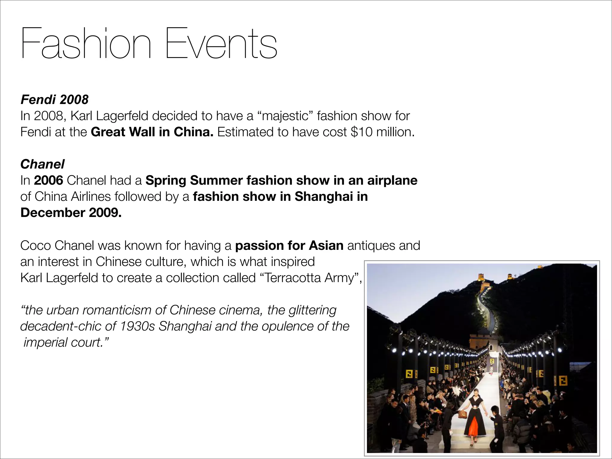 Fashion Events
Fendi 2008
In 2008, Karl Lagerfeld decided to have a “majestic” fashion show for
Fendi at the Great Wall in China. Estimated to have cost $10 million.

Chanel
In 2006 Chanel had a Spring Summer fashion show in an airplane
of China Airlines followed by a fashion show in Shanghai in
December 2009.

Coco Chanel was known for having a passion for Asian antiques and
an interest in Chinese culture, which is what inspired
Karl Lagerfeld to create a collection called “Terracotta Army”,

“the urban romanticism of Chinese cinema, the glittering
decadent-chic of 1930s Shanghai and the opulence of the
 imperial court.”
 