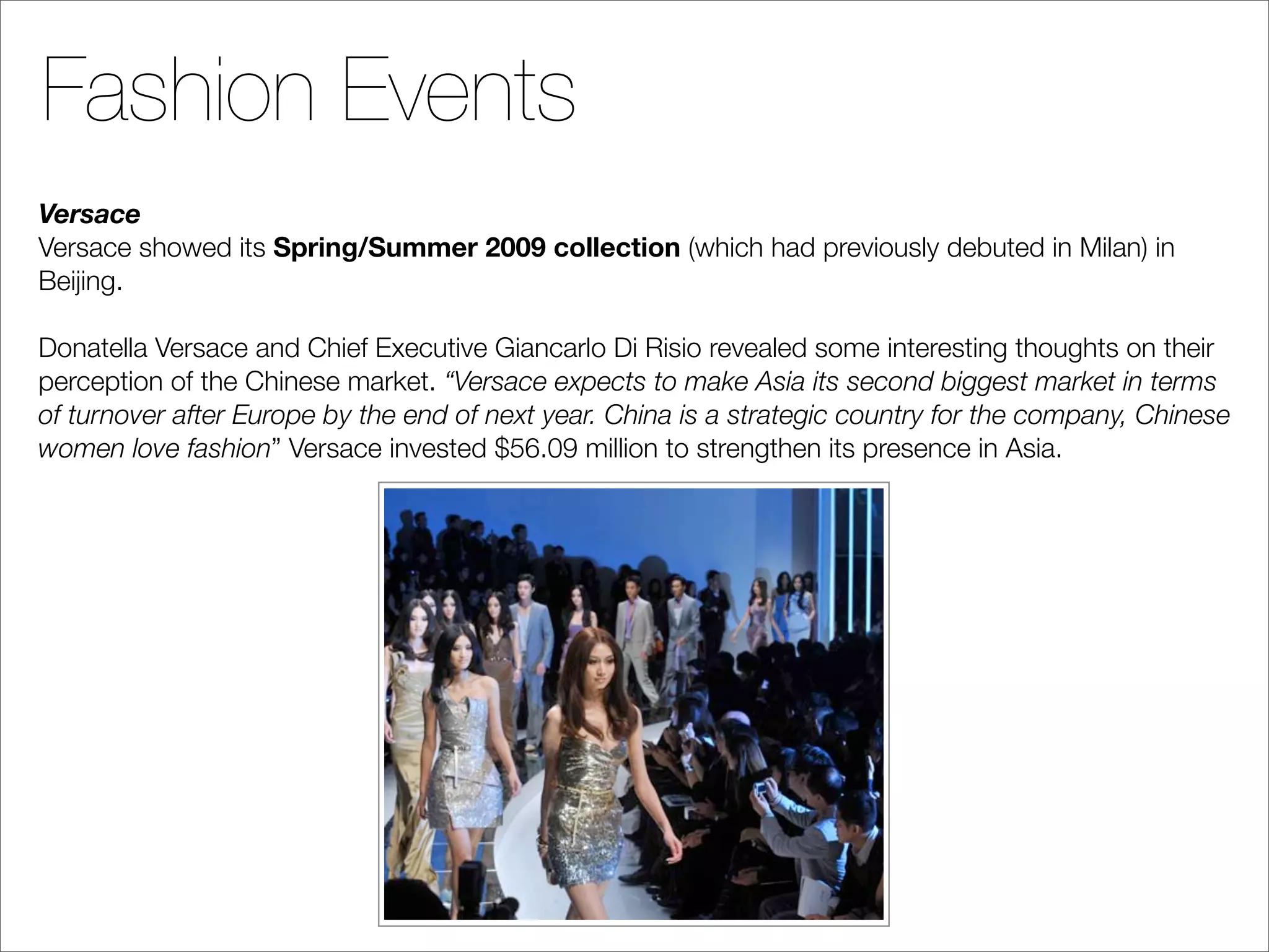 Fashion Events
Versace
Versace showed its Spring/Summer 2009 collection (which had previously debuted in Milan) in
Beijing.

Donatella Versace and Chief Executive Giancarlo Di Risio revealed some interesting thoughts on their
perception of the Chinese market. “Versace expects to make Asia its second biggest market in terms
of turnover after Europe by the end of next year. China is a strategic country for the company, Chinese
women love fashion” Versace invested $56.09 million to strengthen its presence in Asia.
 