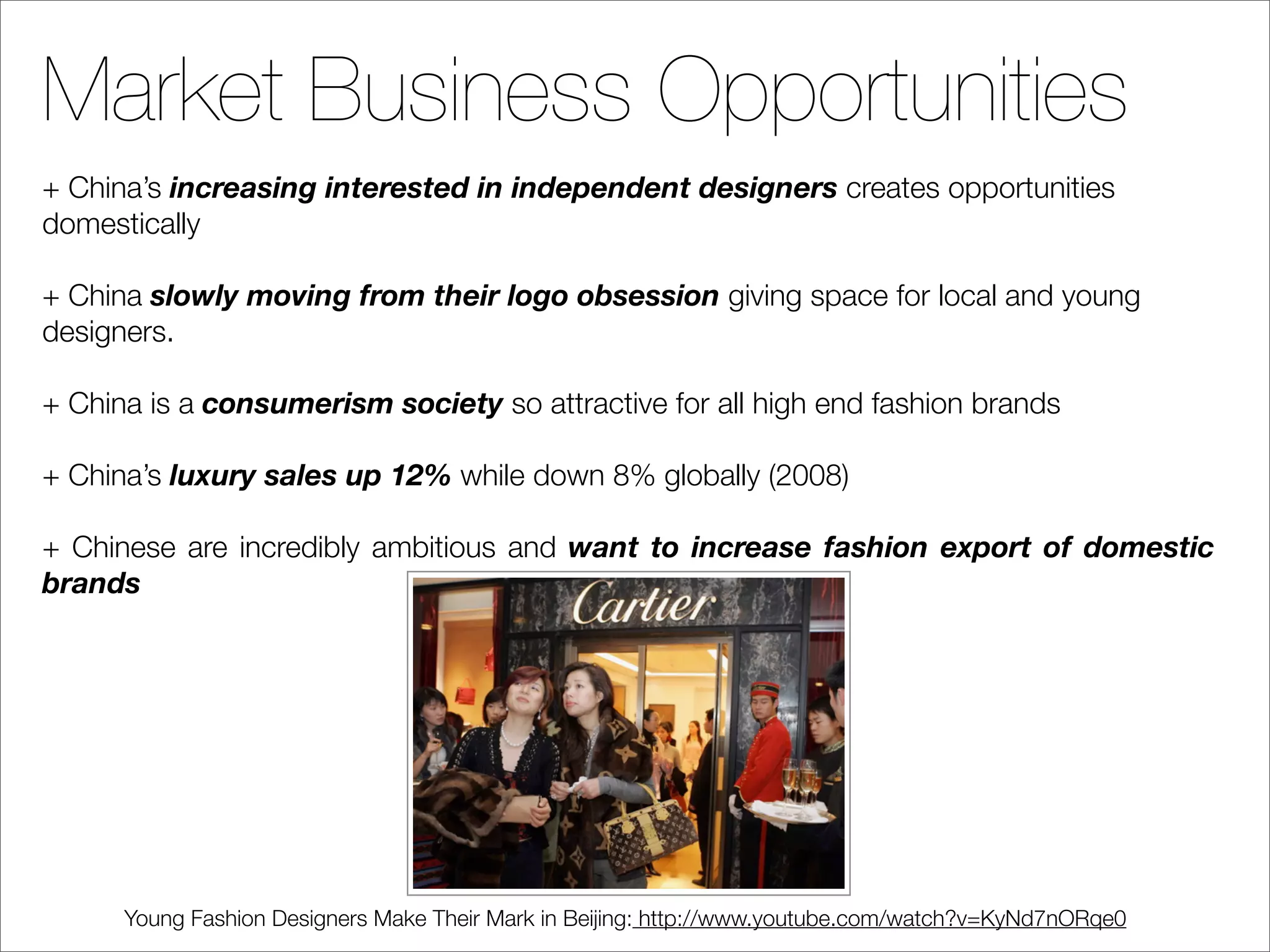 Market Business Opportunities
+ China’s increasing interested in independent designers creates opportunities
domestically

+ China slowly moving from their logo obsession giving space for local and young
designers.

+ China is a consumerism society so attractive for all high end fashion brands

+ China’s luxury sales up 12% while down 8% globally (2008)

+ Chinese are incredibly ambitious and want to increase fashion export of domestic
brands




      Young Fashion Designers Make Their Mark in Beijing: http://www.youtube.com/watch?v=KyNd7nORqe0
 