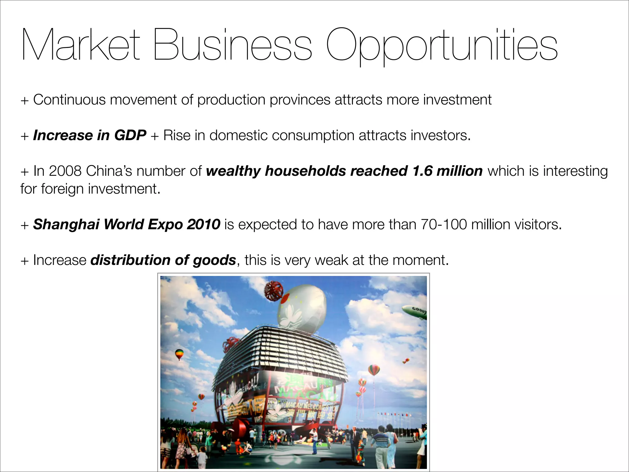 Market Business Opportunities
+ Continuous movement of production provinces attracts more investment

+ Increase in GDP + Rise in domestic consumption attracts investors.

+ In 2008 China’s number of wealthy households reached 1.6 million which is interesting
for foreign investment.

+ Shanghai World Expo 2010 is expected to have more than 70-100 million visitors.

+ Increase distribution of goods, this is very weak at the moment.
 