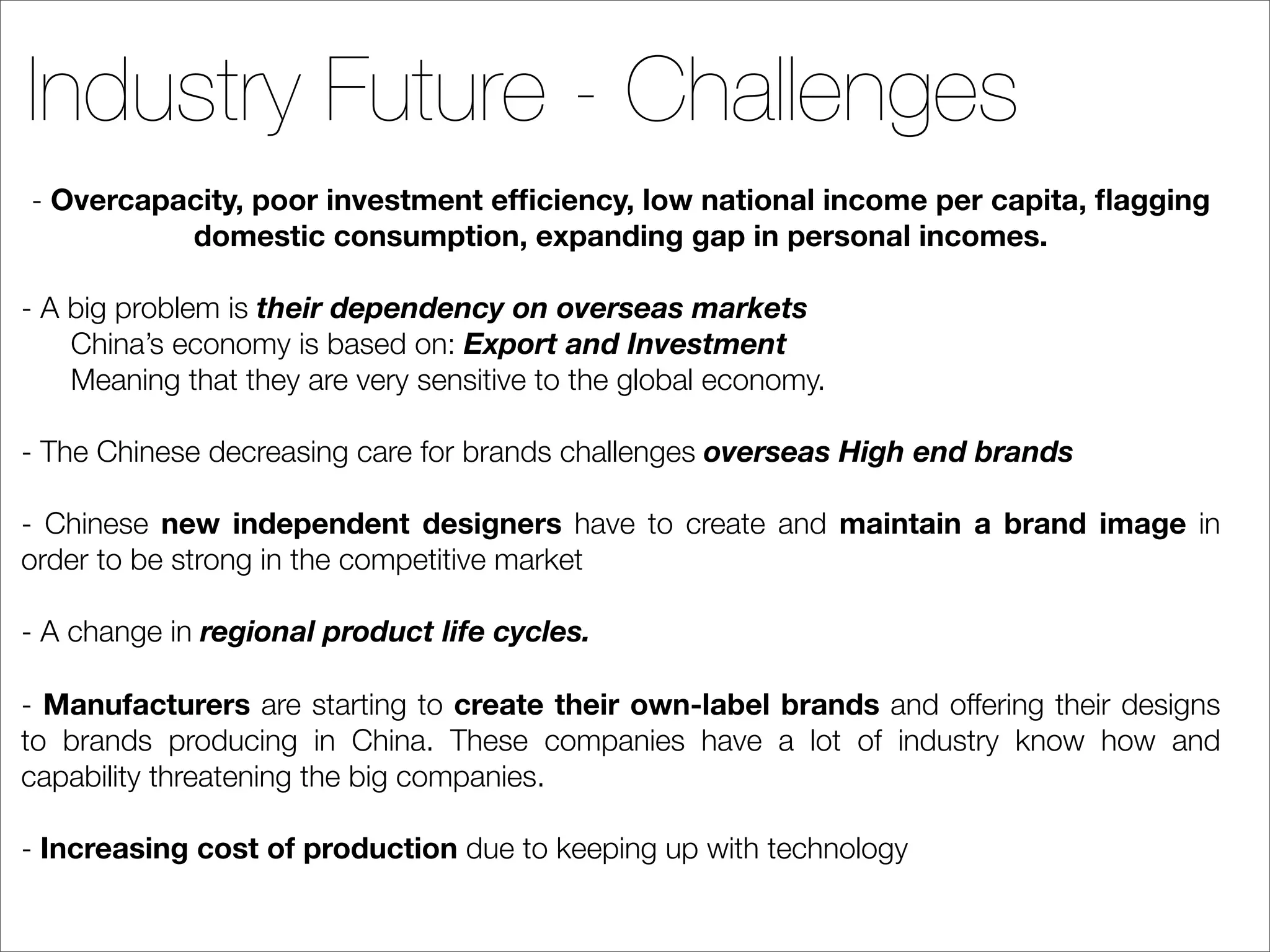Industry Future - Challenges
- Overcapacity, poor investment efﬁciency, low national income per capita, ﬂagging
          domestic consumption, expanding gap in personal incomes.

- A big problem is their dependency on overseas markets
    China’s economy is based on: Export and Investment
    Meaning that they are very sensitive to the global economy.

- The Chinese decreasing care for brands challenges overseas High end brands

- Chinese new independent designers have to create and maintain a brand image in
order to be strong in the competitive market

- A change in regional product life cycles.

- Manufacturers are starting to create their own-label brands and offering their designs
to brands producing in China. These companies have a lot of industry know how and
capability threatening the big companies.

- Increasing cost of production due to keeping up with technology
 