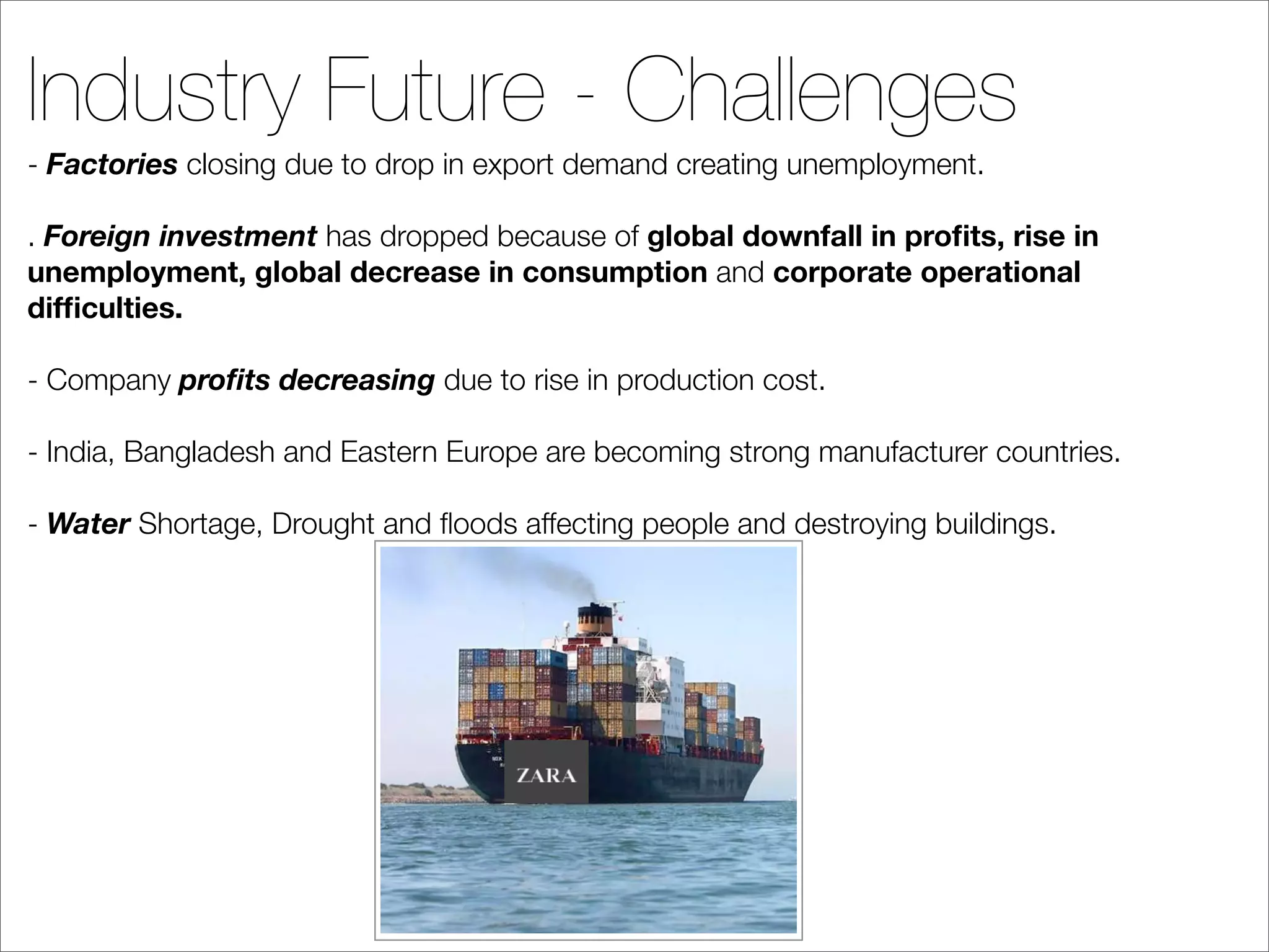 Industry Future - Challenges
- Factories closing due to drop in export demand creating unemployment.

. Foreign investment has dropped because of global downfall in proﬁts, rise in
unemployment, global decrease in consumption and corporate operational
difﬁculties.

- Company proﬁts decreasing due to rise in production cost.

- India, Bangladesh and Eastern Europe are becoming strong manufacturer countries.

- Water Shortage, Drought and ﬂoods affecting people and destroying buildings.
 