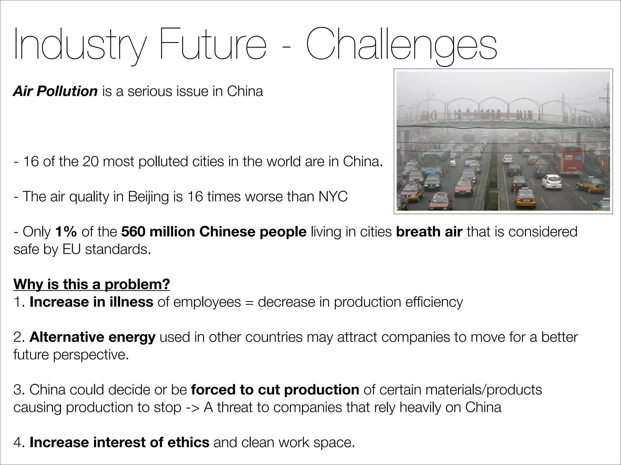 Industry Future - Challenges
Air Pollution is a serious issue in China



- 16 of the 20 most polluted cities in the world are in China.

- The air quality in Beijing is 16 times worse than NYC

- Only 1% of the 560 million Chinese people living in cities breath air that is considered
safe by EU standards.

Why is this a problem?
1. Increase in illness of employees = decrease in production efﬁciency

2. Alternative energy used in other countries may attract companies to move for a better
future perspective.

3. China could decide or be forced to cut production of certain materials/products
causing production to stop -> A threat to companies that rely heavily on China

4. Increase interest of ethics and clean work space.
 