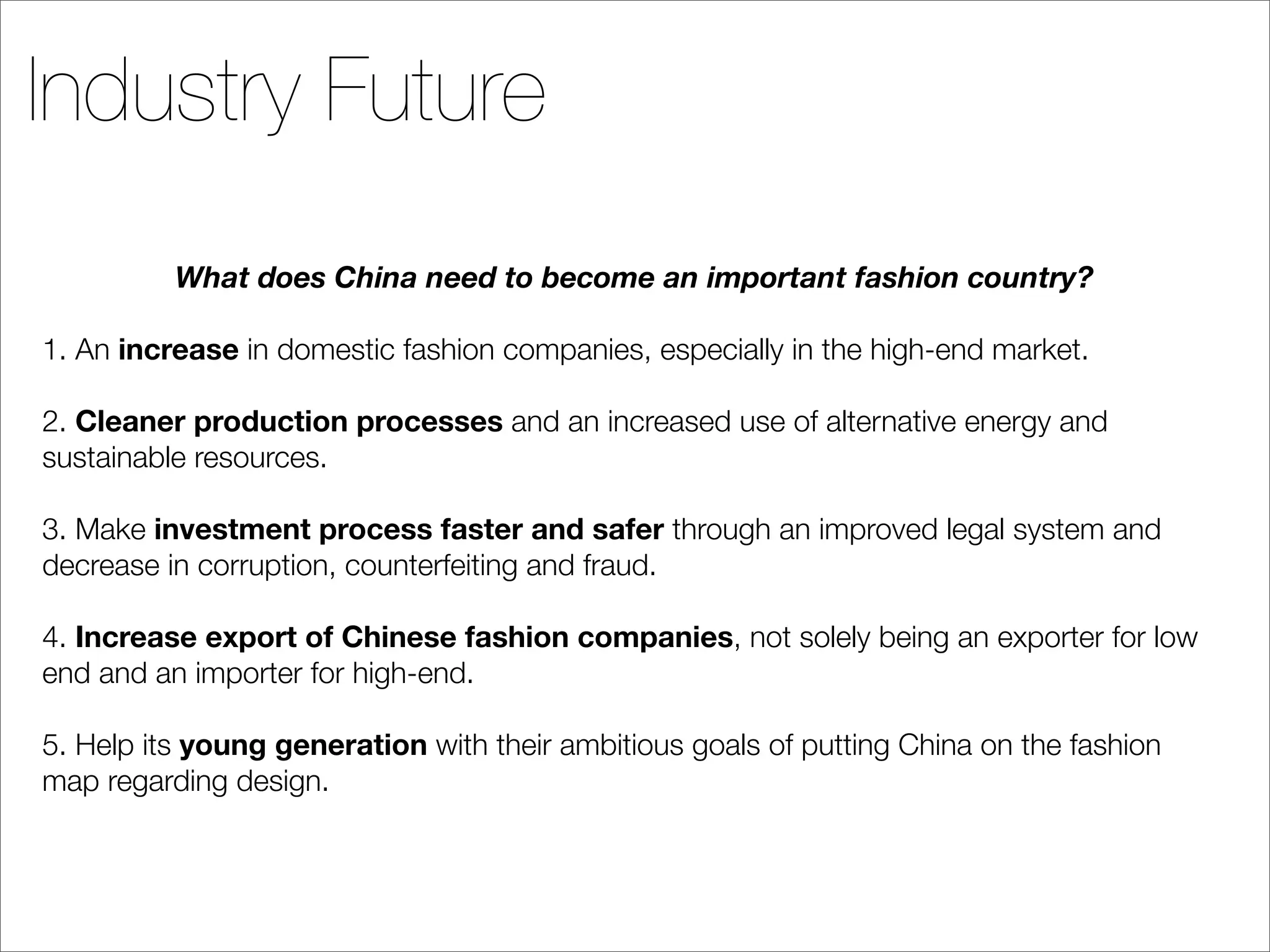Industry Future
          What does China need to become an important fashion country?

1. An increase in domestic fashion companies, especially in the high-end market.

2. Cleaner production processes and an increased use of alternative energy and
sustainable resources.

3. Make investment process faster and safer through an improved legal system and
decrease in corruption, counterfeiting and fraud.

4. Increase export of Chinese fashion companies, not solely being an exporter for low
end and an importer for high-end.

5. Help its young generation with their ambitious goals of putting China on the fashion
map regarding design.
 