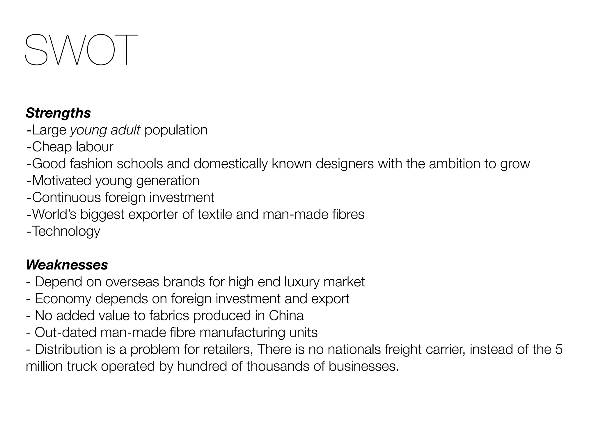 SWOT
Strengths
-Large young adult population
-Cheap labour
-Good fashion schools and domestically known designers with the ambition to grow
-Motivated young generation
-Continuous foreign investment
-World’s biggest exporter of textile and man-made ﬁbres
-Technology
Weaknesses
- Depend on overseas brands for high end luxury market
- Economy depends on foreign investment and export
- No added value to fabrics produced in China
- Out-dated man-made ﬁbre manufacturing units
- Distribution is a problem for retailers, There is no nationals freight carrier, instead of the 5
million truck operated by hundred of thousands of businesses.
 