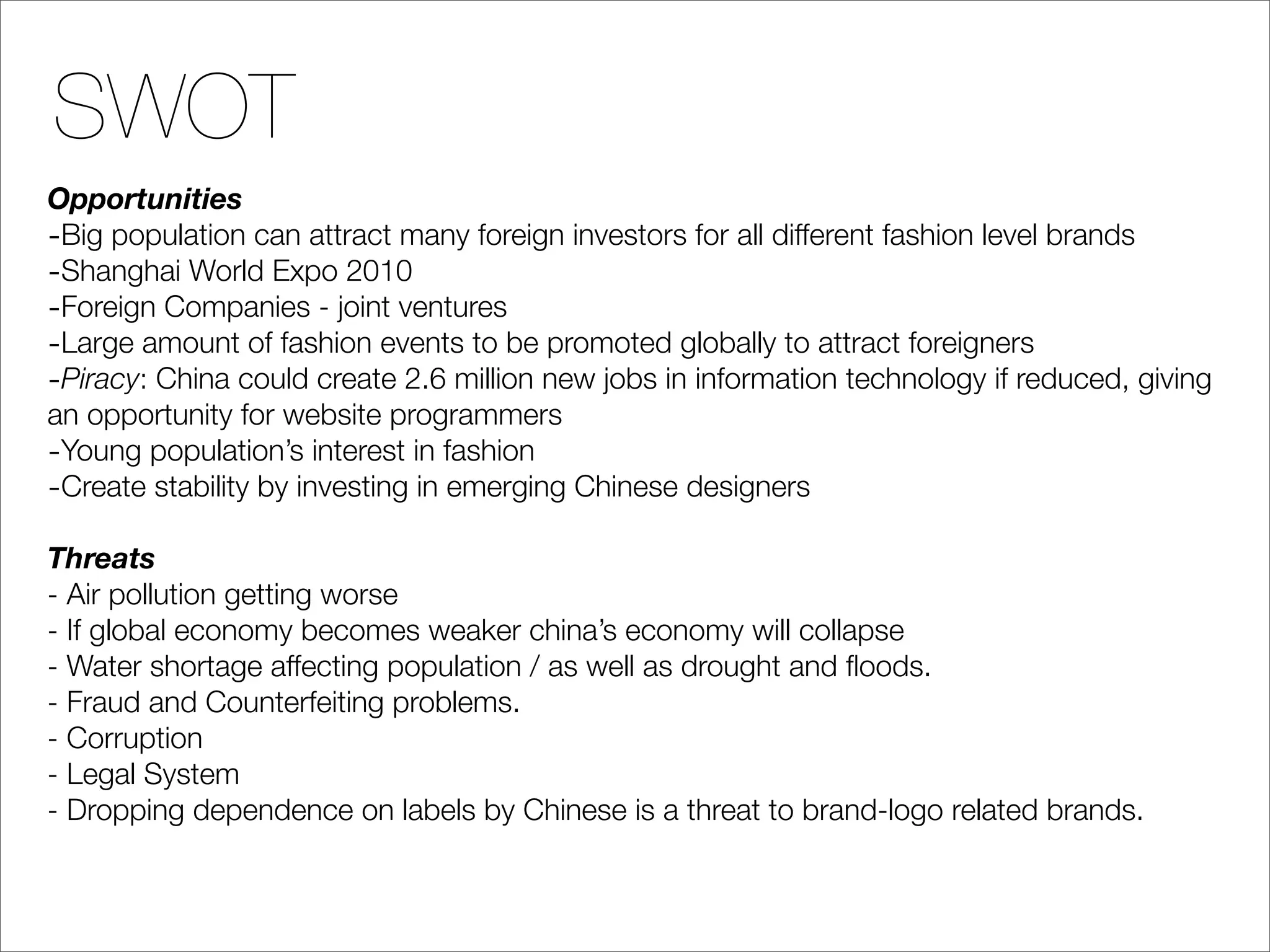 SWOT
Opportunities
-Big population can attract many foreign investors for all different fashion level brands
-Shanghai World Expo 2010
-Foreign Companies - joint ventures
-Large amount of fashion events to be promoted globally to attract foreigners
-Piracy: China could create 2.6 million new jobs in information technology if reduced, giving
an opportunity for website programmers
-Young population’s interest in fashion
-Create stability by investing in emerging Chinese designers
Threats
- Air pollution getting worse
- If global economy becomes weaker china’s economy will collapse
- Water shortage affecting population / as well as drought and ﬂoods.
- Fraud and Counterfeiting problems.
- Corruption
- Legal System
- Dropping dependence on labels by Chinese is a threat to brand-logo related brands.
 