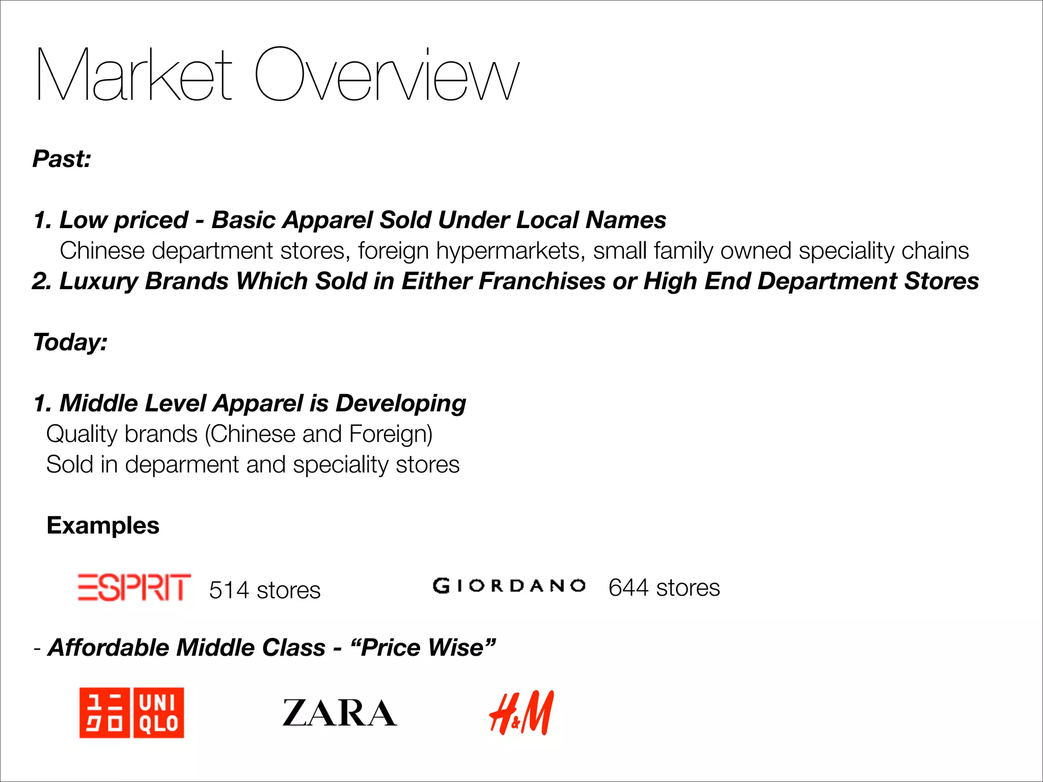 Market Overview
Past:

1. Low priced - Basic Apparel Sold Under Local Names
   Chinese department stores, foreign hypermarkets, small family owned speciality chains
2. Luxury Brands Which Sold in Either Franchises or High End Department Stores

Today:

1. Middle Level Apparel is Developing
 Quality brands (Chinese and Foreign)
 Sold in deparment and speciality stores

 Examples

                514 stores                           644 stores

- Affordable Middle Class - “Price Wise”
 