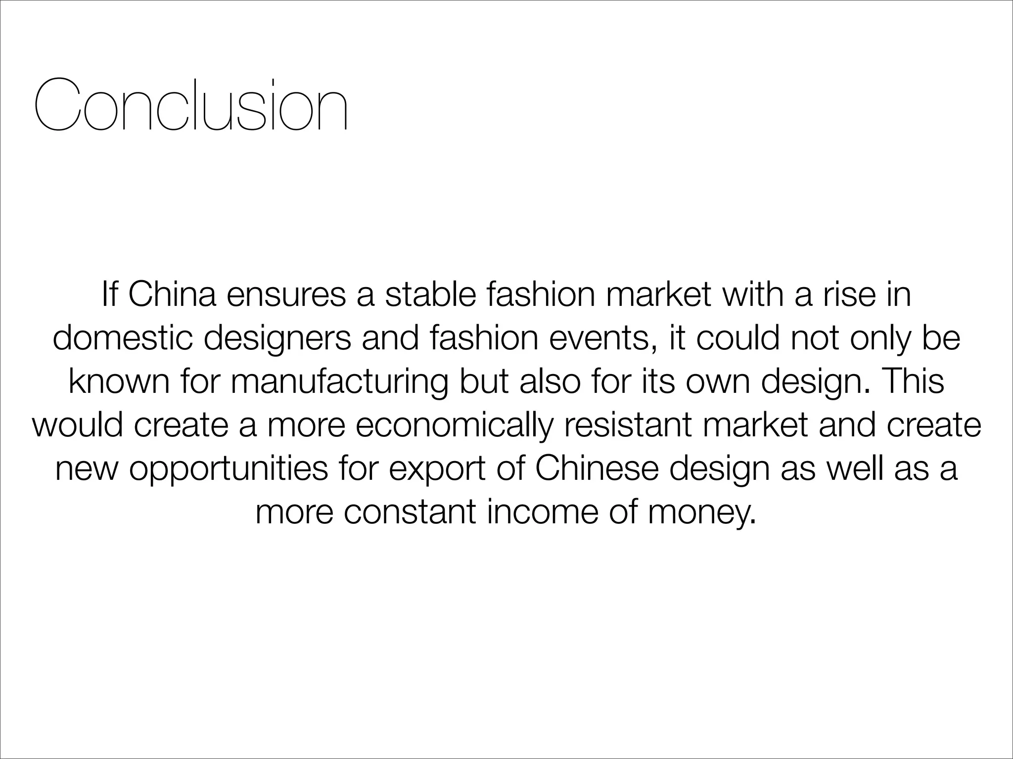 Conclusion

    If China ensures a stable fashion market with a rise in
 domestic designers and fashion events, it could not only be
  known for manufacturing but also for its own design. This
would create a more economically resistant market and create
 new opportunities for export of Chinese design as well as a
               more constant income of money.
 