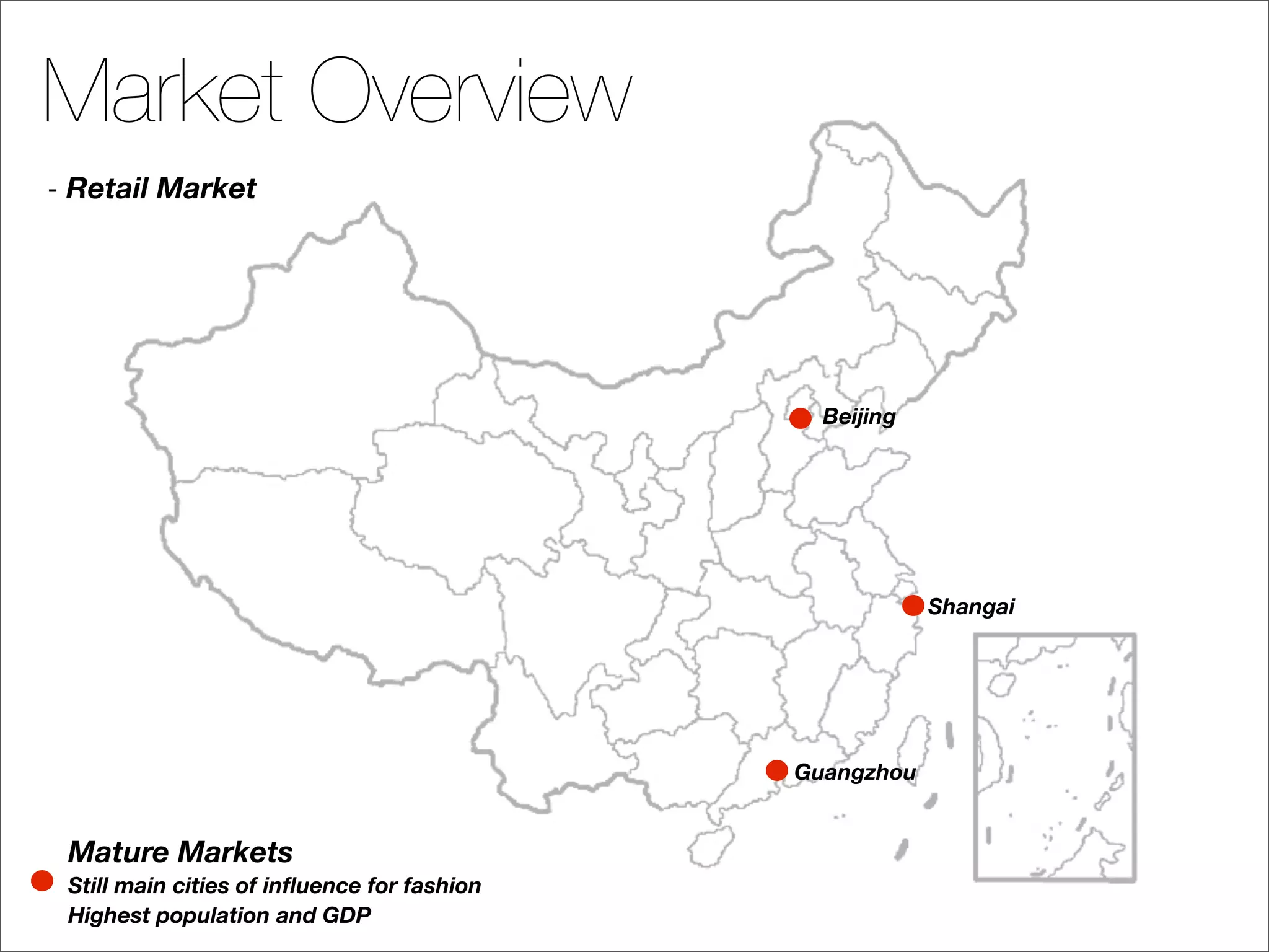 Market Overview
- Retail Market




                                               Beijing




                                                         Shangai




                                             Guangzhou


 Mature Markets
 Still main cities of inﬂuence for fashion
 Highest population and GDP
 