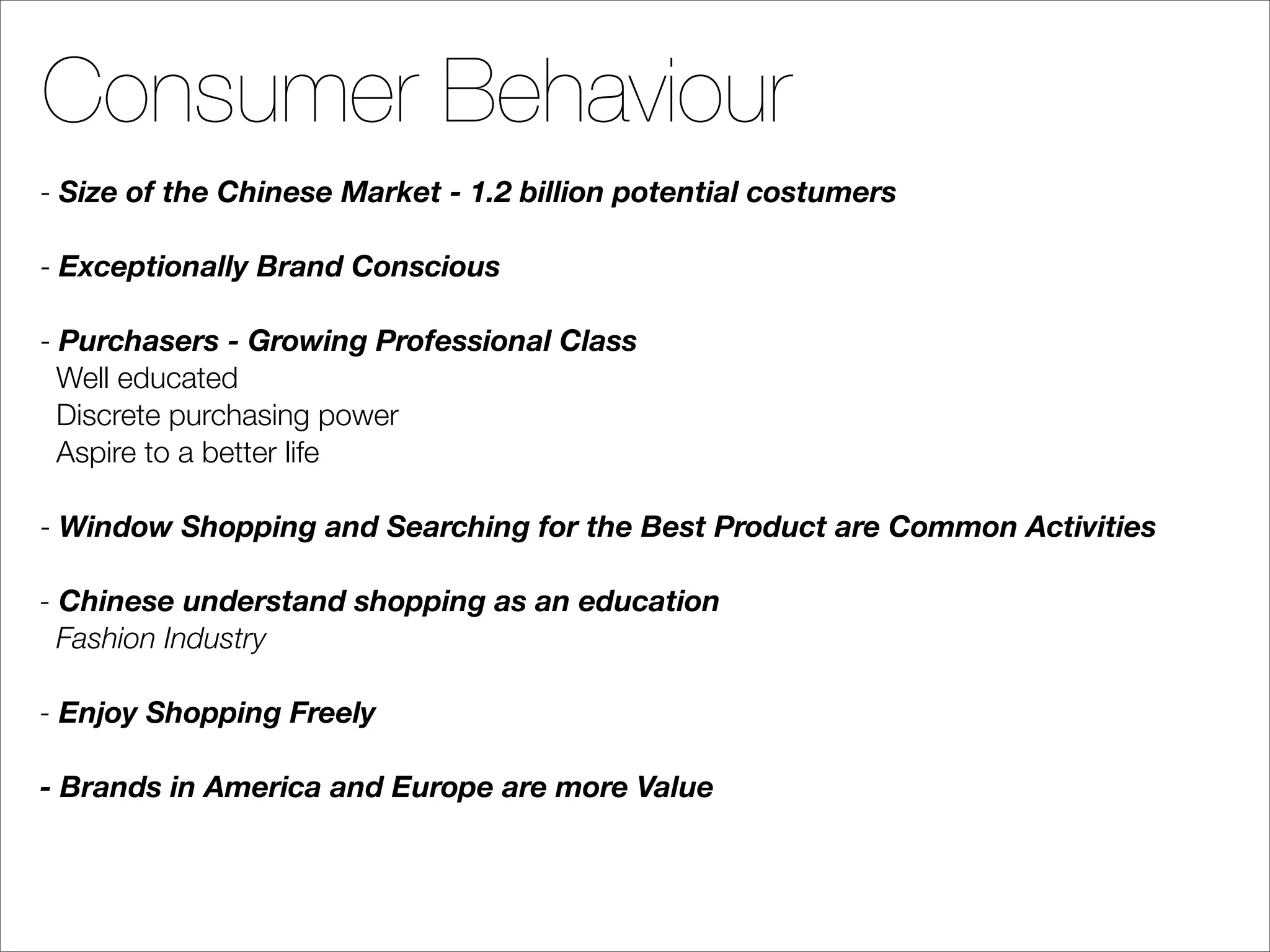 Consumer Behaviour
- Size of the Chinese Market - 1.2 billion potential costumers

- Exceptionally Brand Conscious

- Purchasers - Growing Professional Class
  Well educated
  Discrete purchasing power
  Aspire to a better life

- Window Shopping and Searching for the Best Product are Common Activities

- Chinese understand shopping as an education
  Fashion Industry

- Enjoy Shopping Freely

- Brands in America and Europe are more Value
 