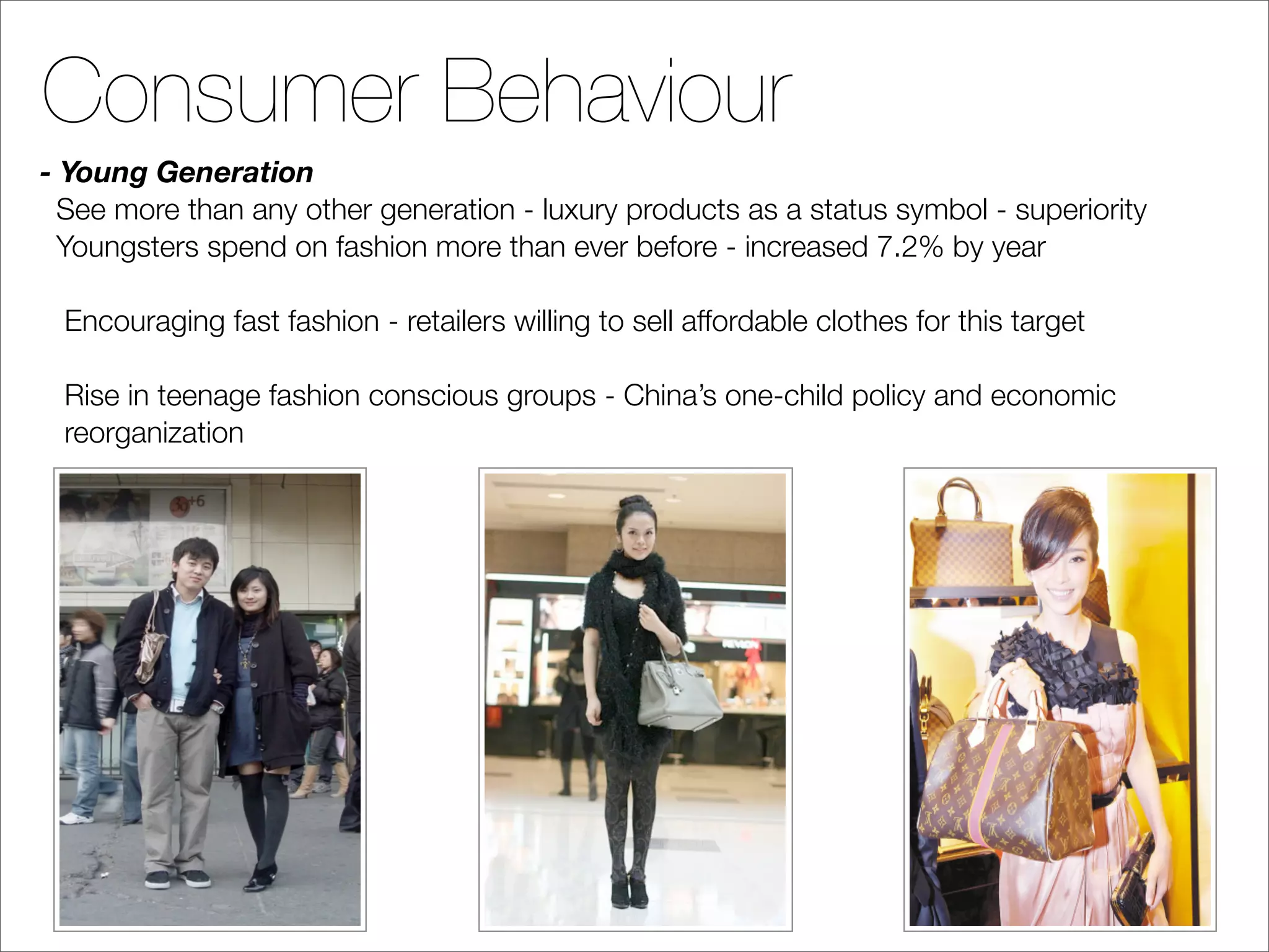Consumer Behaviour
- Young Generation
  See more than any other generation - luxury products as a status symbol - superiority
  Youngsters spend on fashion more than ever before - increased 7.2% by year

 Encouraging fast fashion - retailers willing to sell affordable clothes for this target

 Rise in teenage fashion conscious groups - China’s one-child policy and economic
 reorganization
 