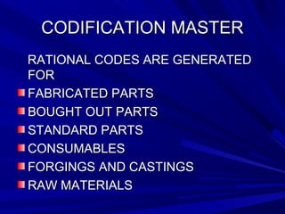 CCOODDIIFFIICCAATTIIOONN MMAASSTTEERR 
RRAATTIIOONNAALL CCOODDEESS AARREE GGEENNEERRAATTEEDD 
FFOORR 
FFAABBRRIICCAATTEEDD PPAARRTTSS 
BBOOUUGGHHTT OOUUTT PPAARRTTSS 
SSTTAANNDDAARRDD PPAARRTTSS 
CCOONNSSUUMMAABBLLEESS 
FFOORRGGIINNGGSS AANNDD CCAASSTTIINNGGSS 
RRAAWW MMAATTEERRIIAALLSS 
 