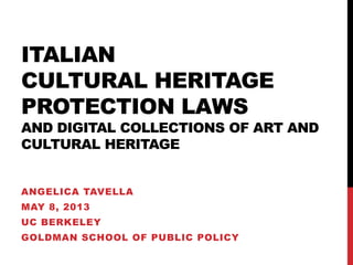 ITALIAN
CULTURAL HERITAGE
PROTECTION LAWS
AND DIGITAL COLLECTIONS OF ART AND
CULTURAL HERITAGE
ANGELICA TAVELLA
MAY 8, 2013
UC BERKELEY
GOLDMAN SCHOOL OF PUBLIC POLICY
 