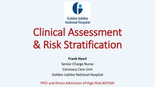 Clinical Assessment
& Risk Stratification
Frank Hearl
Senior Charge Nurse
Coronary Care Unit
Golden Jubilee National Hospital
PPCI and Direct Admission of High Risk NSTEMI
 