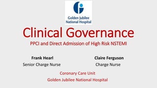 Clinical Governance
PPCI and Direct Admission of High Risk NSTEMI
Frank Hearl Claire Ferguson
Senior Charge Nurse Charge Nurse
Coronary Care Unit
Golden Jubilee National Hospital
 