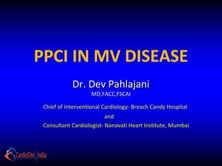 Primary Percutaneous
Coronary Interventions in multi
        vessel disease
               Dr. Dev Pahlajani
                       MD,FACC,FSCAI

    Chief of Interventional Cardiology- Breach Candy Hospital
                             and
    Consultant Cardiologist- Nanavati Heart Institute, Mumbai
 