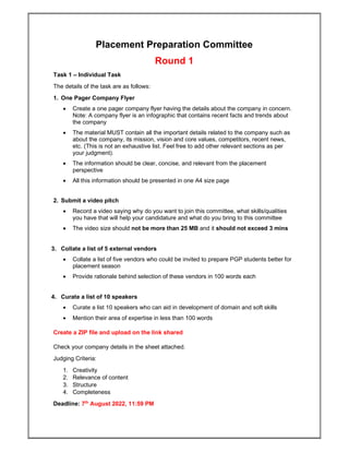 Placement Preparation Committee
Round 1
Task 1 – Individual Task
The details of the task are as follows:
1. One Pager Company Flyer
 Create a one pager company flyer having the details about the company in concern.
Note: A company flyer is an infographic that contains recent facts and trends about
the company
 The material MUST contain all the important details related to the company such as
about the company, its mission, vision and core values, competitors, recent news,
etc. (This is not an exhaustive list. Feel free to add other relevant sections as per
your judgment).
 The information should be clear, concise, and relevant from the placement
perspective
 All this information should be presented in one A4 size page
2. Submit a video pitch
 Record a video saying why do you want to join this committee, what skills/qualities
you have that will help your candidature and what do you bring to this committee
 The video size should not be more than 25 MB and it should not exceed 3 mins
3. Collate a list of 5 external vendors
 Collate a list of five vendors who could be invited to prepare PGP students better for
placement season
 Provide rationale behind selection of these vendors in 100 words each
4. Curate a list of 10 speakers
 Curate a list 10 speakers who can aid in development of domain and soft skills
 Mention their area of expertise in less than 100 words
Create a ZIP file and upload on the link shared
Check your company details in the sheet attached.
Judging Criteria:
1. Creativity
2. Relevance of content
3. Structure
4. Completeness
Deadline: 7th
August 2022, 11:59 PM
 