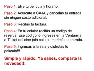 Paso 1:  Elije tu película y horario. Paso 2:  Acercate a CAJA y cancelas tu entrada sin ningún costo adicional . Paso 3:  Recibís tu factura. Paso 4:  En tu celular recibís un código de reserva. Ese código lo ingresas en la Ventanilla e-Ticket del cine (sin colas), imprimís tu entrada. Paso 5:  Ingresas a la sala y disfrutas tu película!!! Simple y rápido. Ya sabes, comparte la novedad!!! 