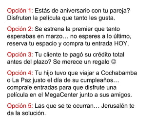 Opción 1:  Estás de aniversario con tu pareja? Disfruten la película que tanto les gusta. Opción 2:  Se estrena la premier que tanto esperabas en marzo… no esperes a lo último, reserva tu espacio y compra tu entrada HOY. Opción 3:  Tu cliente te pagó su crédito total antes del plazo? Se merece un regalo   Opción 4:  Tu hijo tuvo que viajar a Cochabamba o La Paz justo el día de su cumpleaños… comprale entradas para que disfrute una película en el MegaCenter junto a sus amigos. Opción 5:  Las que se te ocurran… Jerusalén te da la solución. 