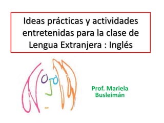 Ideas prácticas y actividades 
entretenidas para la clase de 
Lengua Extranjera : Inglés 
Prof. Mariela 
Busleimán 
 