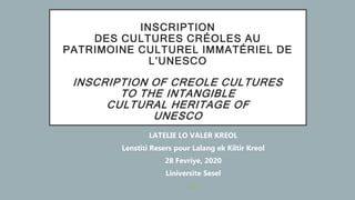 INSCRIPTION
DES CULTURES CRÉOLES AU
PATRIMOINE CULTUREL IMMATÉRIEL DE
L’UNESCO
INSCRIPTION OF CREOLE CULTURES
TO THE INTANGIBLE
CULTURAL HERITAGE OF
UNESCO
LATELIE LO VALER KREOL
Lenstiti Resers pour Lalang ek Kiltir Kreol
28 Fevriye, 2020
Liniversite Sesel
LL
 