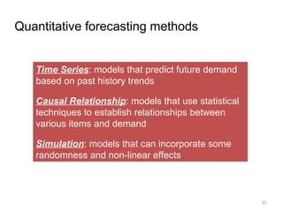 Quantitative forecasting methods
Time Series: models that predict future demand
based on past history trends
Causal Relationship: models that use statistical
techniques to establish relationships between
various items and demand
Simulation: models that can incorporate some
randomness and non-linear effects
10
 
