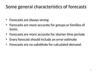 Some general characteristics of forecasts
• Forecasts are always wrong
• Forecasts are more accurate for groups or families of
items
• Forecasts are more accurate for shorter time periods
• Every forecast should include an error estimate
• Forecasts are no substitute for calculated demand.
3
 