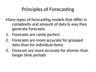 4
Principles of Forecasting
Many types of forecasting models that differ in
complexity and amount of data & way they
generate forecasts:
1. Forecasts are rarely perfect
2. Forecasts are more accurate for grouped
data than for individual items
3. Forecast are more accurate for shorter than
longer time periods
 