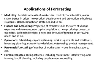 Applications of Forecasting
• Marketing: Reliable forecasts of market size, market characteristics, market
share, trends in prices, new product development and promotion, e-business
strategies, global competition strategies and so on.
• Finance and Accounting: Projection of cash flows and the rates of various
expenses and revenues, new capital acquisitions, new product/process cost
estimates, cash management, timing and amount of funding or borrowing
needs and so on.
• Operations: Scheduling, capacity planning, work assignments and workloads,
inventory planning, make-or-buy decisions, outsourcing, project management.
• Personnel: Forecasting of number of workers; turn- over in each category,
etc.
• Human resources: Hiring activities, including recruitment, interviewing, and
training, layoff planning, including outplacement counseling.
 