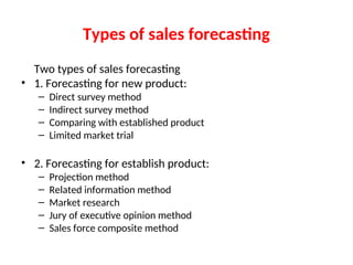 Types of sales forecasting
Two types of sales forecasting
• 1. Forecasting for new product:
– Direct survey method
– Indirect survey method
– Comparing with established product
– Limited market trial
• 2. Forecasting for establish product:
– Projection method
– Related information method
– Market research
– Jury of executive opinion method
– Sales force composite method
 