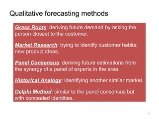 Qualitative forecasting methods
Grass Roots: deriving future demand by asking the
person closest to the customer.
Market Research: trying to identify customer habits;
new product ideas.
Panel Consensus: deriving future estimations from
the synergy of a panel of experts in the area.
Historical Analogy: identifying another similar market.
Delphi Method: similar to the panel consensus but
with concealed identities.
9
 